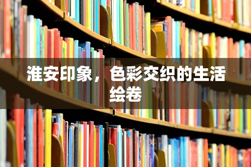 淮安印象，色彩交织的生活绘卷